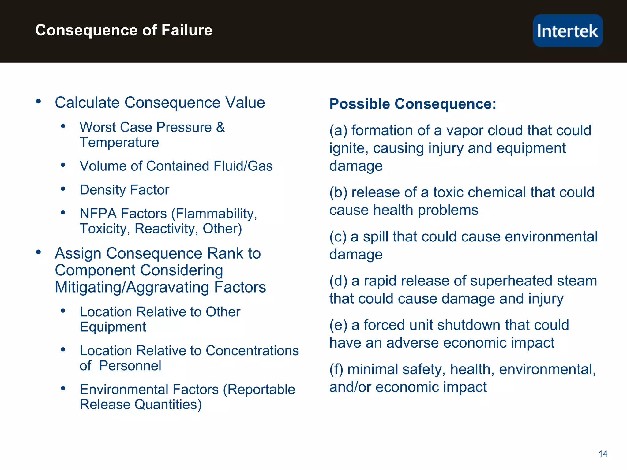 14
Possible Consequence:
(a) formation of a vapor cloud that could
ignite, causing injury and equipment
damage
(b) release of a toxic chemical that could
cause health problems
(c) a spill that could cause environmental
damage
(d) a rapid release of superheated steam
that could cause damage and injury
(e) a forced unit shutdown that could
have an adverse economic impact
(f) minimal safety, health, environmental,
and/or economic impact
• Calculate Consequence Value
• Worst Case Pressure &
Temperature
• Volume of Contained Fluid/Gas
• Density Factor
• NFPA Factors (Flammability,
Toxicity, Reactivity, Other)
• Assign Consequence Rank to
Component Considering
Mitigating/Aggravating Factors
• Location Relative to Other
Equipment
• Location Relative to Concentrations
of Personnel
• Environmental Factors (Reportable
Release Quantities)
Consequence of Failure
 
