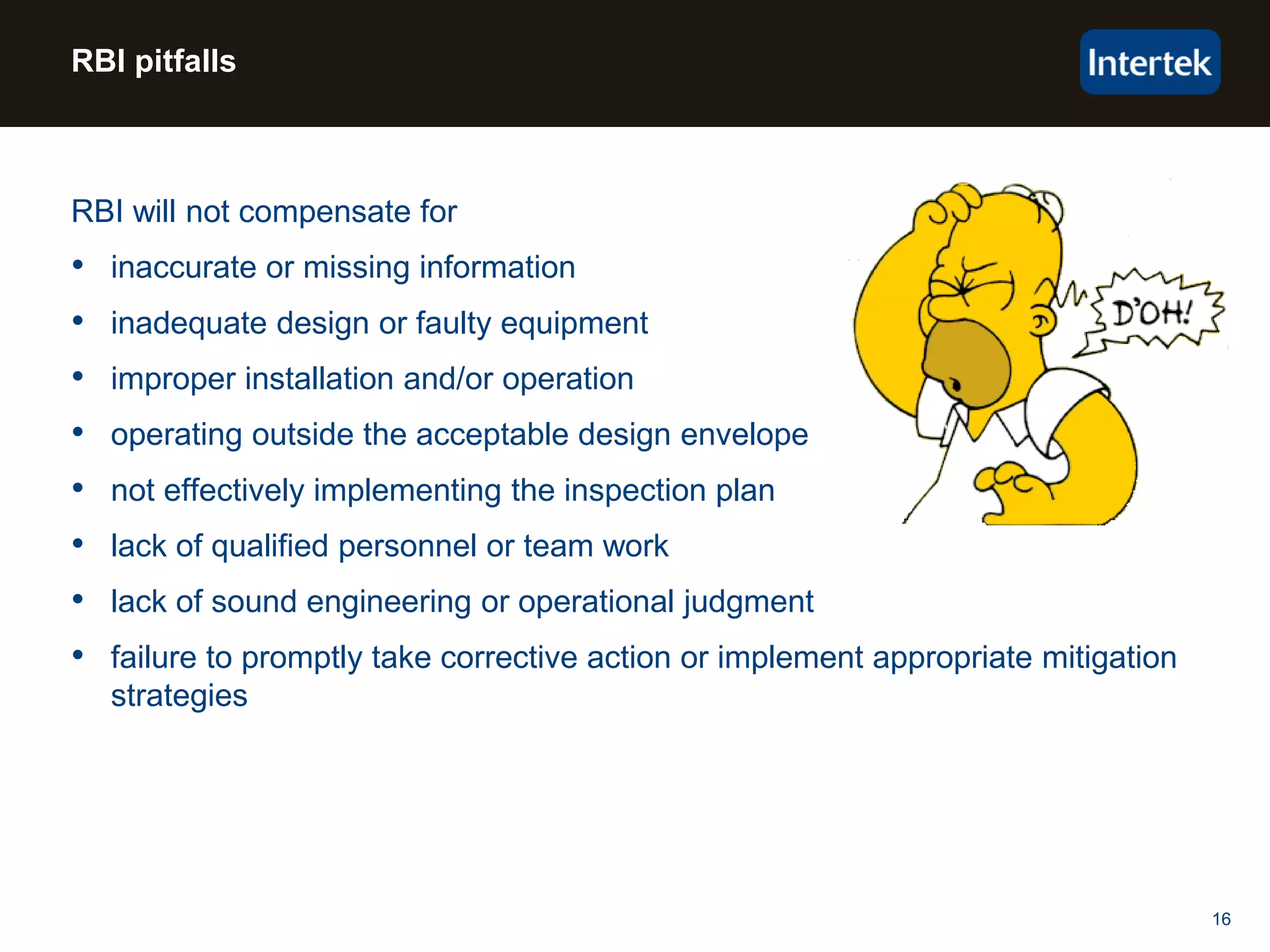 16
RBI pitfalls
RBI will not compensate for
• inaccurate or missing information
• inadequate design or faulty equipment
• improper installation and/or operation
• operating outside the acceptable design envelope
• not effectively implementing the inspection plan
• lack of qualified personnel or team work
• lack of sound engineering or operational judgment
• failure to promptly take corrective action or implement appropriate mitigation
strategies
 