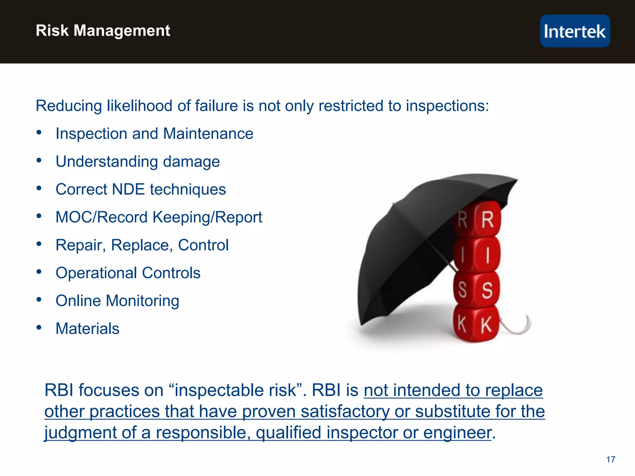 17
Risk Management
Reducing likelihood of failure is not only restricted to inspections:
• Inspection and Maintenance
• Understanding damage
• Correct NDE techniques
• MOC/Record Keeping/Report
• Repair, Replace, Control
• Operational Controls
• Online Monitoring
• Materials
RBI focuses on “inspectable risk”. RBI is not intended to replace
other practices that have proven satisfactory or substitute for the
judgment of a responsible, qualified inspector or engineer.
 