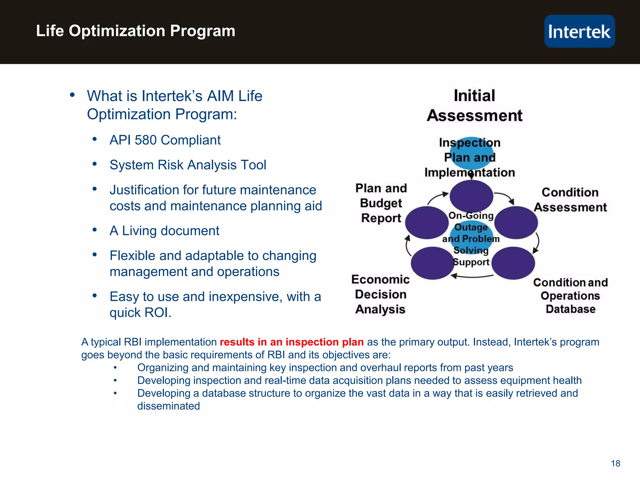 18
Life Optimization Program
• What is Intertek’s AIM Life
Optimization Program:
• API 580 Compliant
• System Risk Analysis Tool
• Justification for future maintenance
costs and maintenance planning aid
• A Living document
• Flexible and adaptable to changing
management and operations
• Easy to use and inexpensive, with a
quick ROI.
A typical RBI implementation results in an inspection plan as the primary output. Instead, Intertek’s program
goes beyond the basic requirements of RBI and its objectives are:
• Organizing and maintaining key inspection and overhaul reports from past years
• Developing inspection and real-time data acquisition plans needed to assess equipment health
• Developing a database structure to organize the vast data in a way that is easily retrieved and
disseminated
 