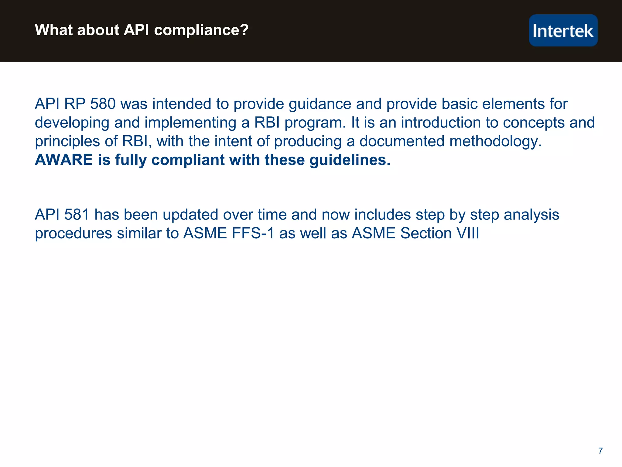 7
What about API compliance?
API RP 580 was intended to provide guidance and provide basic elements for
developing and implementing a RBI program. It is an introduction to concepts and
principles of RBI, with the intent of producing a documented methodology.
AWARE is fully compliant with these guidelines.
API 581 has been updated over time and now includes step by step analysis
procedures similar to ASME FFS-1 as well as ASME Section VIII
 