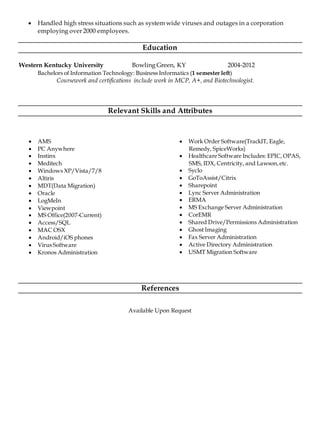  Handled high stress situations such as system wide viruses and outages in a corporation
employing over 2000 employees.
Education
Western Kentucky University Bowling Green, KY 2004-2012
Bachelors of Information Technology: Business Informatics (1 semester left)
Coursework and certifications include work in MCP, A+, and Biotechnologist.
Relevant Skills and Attributes
 AMS
 PC Anywhere
 Instinx
 Meditech
 Windows XP/Vista/7/8
 Altiris
 MDT(Data Migration)
 Oracle
 LogMeIn
 Viewpoint
 MS Office(2007-Current)
 Access/SQL
 MAC OSX
 Android/iOS phones
 Virus Software
 Kronos Administration
 Work Order Software(TrackIT, Eagle,
Remedy, SpiceWorks)
 Healthcare Software Includes: EPIC,OPAS,
SMS, IDX, Centricity, and Lawson,etc.
 Syclo
 GoToAssist/Citrix
 Sharepoint
 Lync Server Administration
 ERMA
 MS Exchange Server Administration
 CorEMR
 Shared Drive/Permissions Administration
 Ghost Imaging
 Fax Server Administration
 Active Directory Administration
 USMT Migration Software
References
Available Upon Request
 