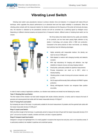 Shenzhen Jiwei Automations Ltd.,
Specializing in Level Meters/Switches
Vibrating Level Switch
1| www.jiweimeter.com
Shenzhen Jiwei Automations Ltd.,
Vibrating Level Switch
Vibrating level switch uses piezoelectric devices to achieve vibration drive and detection. It is designed with state-of-the-art
technique, which upgrades the product performance to an advanced level and has higher reliability in counterparts. When the
vibrating probe contacts with the measured material, the vibration amplitude and the frequency of the probe will obviously decrease,
also, the reduction is detected by the piezoelectric devices and will be converted into a switching signal by intelligent circuit.
Depending on different chemical property and physical form of measured medium, different series of vibrating level switch can be
chosen.
In order to meet a variety of application conditions, our vibration level switches are divided into the following four series:
Tube-11 Vibrating Rod Level Switch:
The first made-in-China vibration rod level switch designed with double vibration elements, is mainly used to measure the level of
granular and coarse-grained bulk solids with the lowest measurable density of 0.02g/cm3
.
Fork-11 Tuning Fork Level switch:
By increasing the area of fork body, it is particularly suitable for the level measurement of powders and fine-grained bulk solids with
the lowest measurable density of 0.008 g/cm3
.
Ring-11 Liquid Level Switch:
With only 40mm length of the fork body, it is particularly aimed to measure the level of liquid with the lowest measurable density of 0.5
g/cm3
, and can be mounted in vessels, canisters and tanks, and also in bypass pipelines.
Ring-21 Compact Liquid level switch:
Designed in compact and lightweight form, It is mainly applied in occasions that require low-cost price, and in non hazardous areas. It
is particularly suitable to be installed in pipelines and constricted spaces.
We firmly believe that details determine the quality and reliability
of our products, and we have been paying highly attention to tiny
details in technology and process while in R&D and production.
Compared to the same products of other rival brands, our vibrating
level switches have the following advantages:
 Highly sensitivity with measurable medium, the density can
reach as low as 0.008 g/cm3
;
 Well adapted to medium with changing humidity and dielectric
constant;
 With high redundancy for hanging and adhesion, has high
reliability to measure viscous and easy hanging medium;
 Small probe, particularly suitable for pipelines measurement;
 Process temperature can reach up to 250℃, which is
industry-leading;
 Vibrating probe is made of strong anti-corrosive materials, such
as 316L;
 Got Ex-approval/Intrinsically Safe certification & IP66/67 ingress
protection;
 Strong self-diagnostic function can recognize false position
accurately.
 