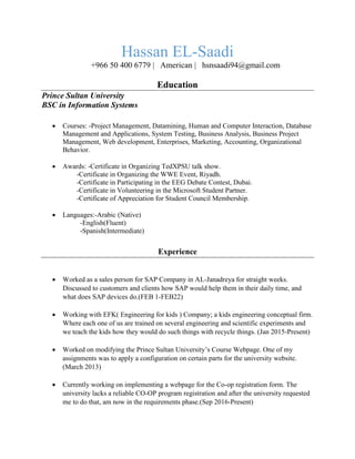 Hassan EL-Saadi
+966 50 400 6779 | American | hsnsaadi94@gmail.com
Education
Prince Sultan University
BSC in Information Systems
 Courses: -Project Management, Datamining, Human and Computer Interaction, Database
Management and Applications, System Testing, Business Analysis, Business Project
Management, Web development, Enterprises, Marketing, Accounting, Organizational
Behavior.
 Awards: -Certificate in Organizing TedXPSU talk show.
-Certificate in Organizing the WWE Event, Riyadh.
-Certificate in Participating in the EEG Debate Contest, Dubai.
-Certificate in Volunteering in the Microsoft Student Partner.
-Certificate of Appreciation for Student Council Membership.
 Languages:-Arabic (Native)
-English(Fluent)
-Spanish(Intermediate)
Experience
 Worked as a sales person for SAP Company in AL-Janadreya for straight weeks.
Discussed to customers and clients how SAP would help them in their daily time, and
what does SAP devices do.(FEB 1-FEB22)
 Working with EFK( Engineering for kids ) Company; a kids engineering conceptual firm.
Where each one of us are trained on several engineering and scientific experiments and
we teach the kids how they would do such things with recycle things. (Jan 2015-Present)
 Worked on modifying the Prince Sultan University’s Course Webpage. One of my
assignments was to apply a configuration on certain parts for the university website.
(March 2013)
 Currently working on implementing a webpage for the Co-op registration form. The
university lacks a reliable CO-OP program registration and after the university requested
me to do that, am now in the requirements phase.(Sep 2016-Present)
 