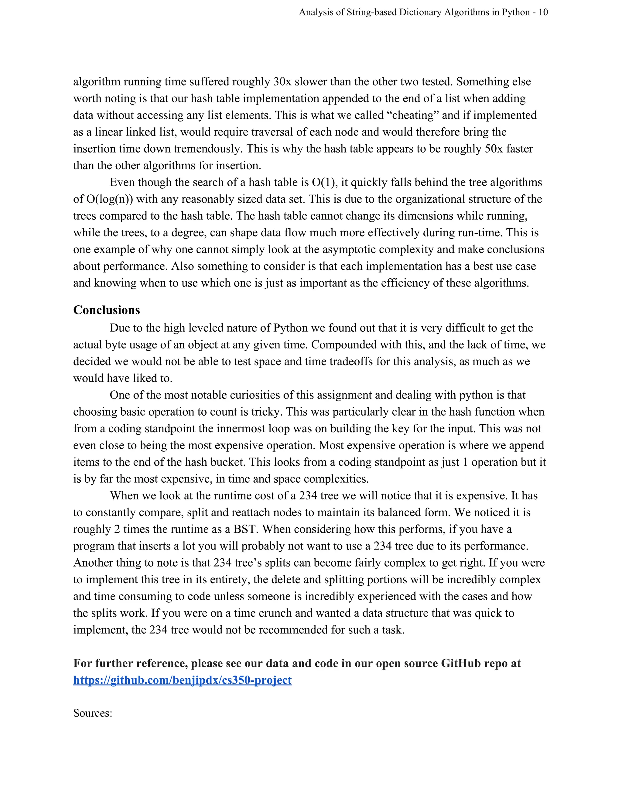 Analysis of String­based Dictionary Algorithms in Python ­ 10 
algorithm running time suffered roughly 30x slower than the other two tested. Something else 
worth noting is that our hash table implementation appended to the end of a list when adding 
data without accessing any list elements. This is what we called “cheating” and if implemented 
as a linear linked list, would require traversal of each node and would therefore bring the 
insertion time down tremendously. This is why the hash table appears to be roughly 50x faster 
than the other algorithms for insertion.  
Even though the search of a hash table is O(1), it quickly falls behind the tree algorithms 
of O(log(n)) with any reasonably sized data set. This is due to the organizational structure of the 
trees compared to the hash table. The hash table cannot change its dimensions while running, 
while the trees, to a degree, can shape data flow much more effectively during run­time. This is 
one example of why one cannot simply look at the asymptotic complexity and make conclusions 
about performance. Also something to consider is that each implementation has a best use case 
and knowing when to use which one is just as important as the efficiency of these algorithms.  
Conclusions 
Due to the high leveled nature of Python we found out that it is very difficult to get the 
actual byte usage of an object at any given time. Compounded with this, and the lack of time, we 
decided we would not be able to test space and time tradeoffs for this analysis, as much as we 
would have liked to.  
One of the most notable curiosities of this assignment and dealing with python is that 
choosing basic operation to count is tricky. This was particularly clear in the hash function when 
from a coding standpoint the innermost loop was on building the key for the input. This was not 
even close to being the most expensive operation. Most expensive operation is where we append 
items to the end of the hash bucket. This looks from a coding standpoint as just 1 operation but it 
is by far the most expensive, in time and space complexities. 
When we look at the runtime cost of a 234 tree we will notice that it is expensive. It has 
to constantly compare, split and reattach nodes to maintain its balanced form. We noticed it is 
roughly 2 times the runtime as a BST. When considering how this performs, if you have a 
program that inserts a lot you will probably not want to use a 234 tree due to its performance. 
Another thing to note is that 234 tree’s splits can become fairly complex to get right. If you were 
to implement this tree in its entirety, the delete and splitting portions will be incredibly complex 
and time consuming to code unless someone is incredibly experienced with the cases and how 
the splits work. If you were on a time crunch and wanted a data structure that was quick to 
implement, the 234 tree would not be recommended for such a task. 
 
For further reference, please see our data and code in our open source GitHub repo at 
https://github.com/benjipdx/cs350­project  
 
Sources: 
 