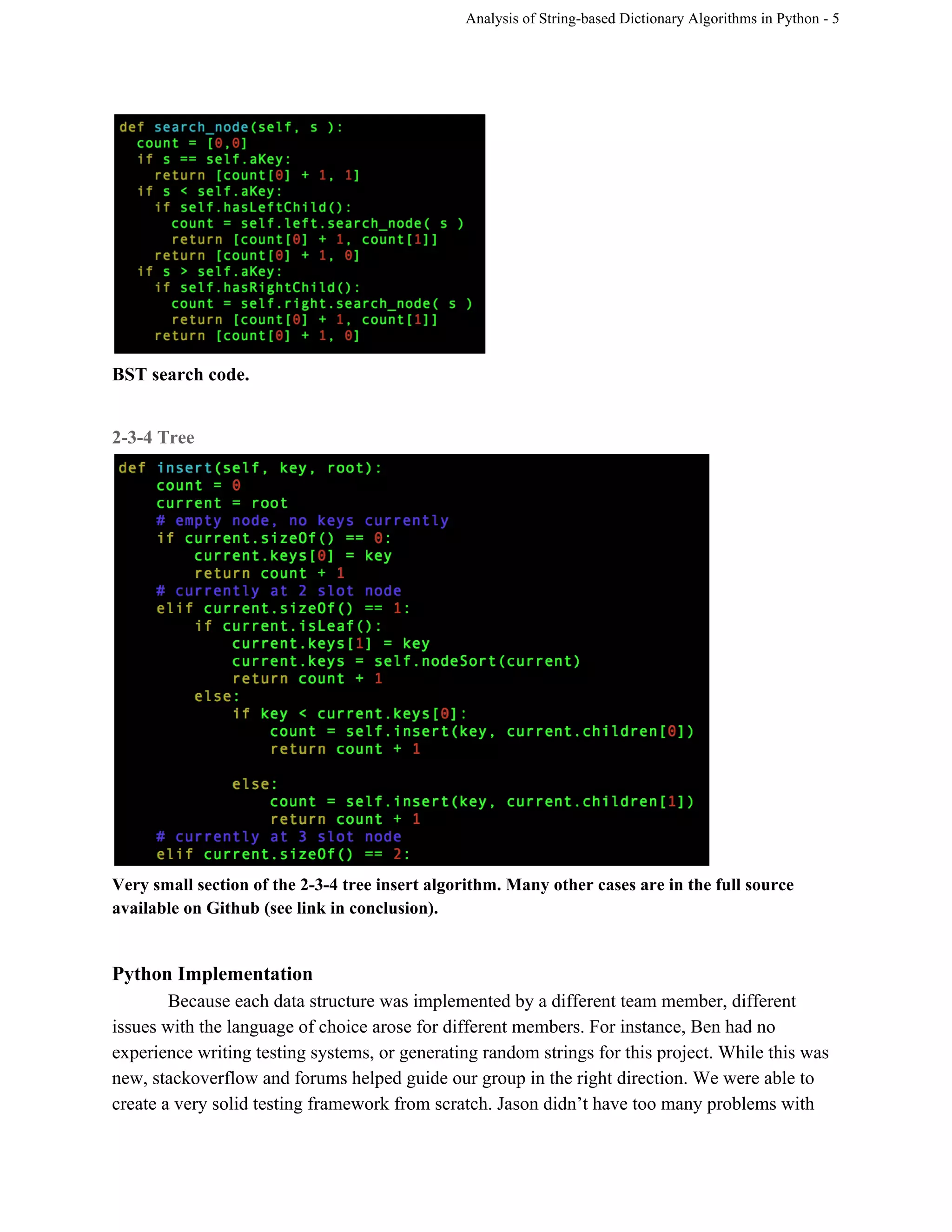 Analysis of String­based Dictionary Algorithms in Python ­ 5 
 
BST search code. 
 
2­3­4 Tree 
 
Very small section of the 2­3­4 tree insert algorithm. Many other cases are in the full source 
available on Github (see link in conclusion).  
 
Python Implementation 
Because each data structure was implemented by a different team member, different 
issues with the language of choice arose for different members. For instance, Ben had no 
experience writing testing systems, or generating random strings for this project. While this was 
new, stackoverflow and forums helped guide our group in the right direction. We were able to 
create a very solid testing framework from scratch. Jason didn’t have too many problems with 
 