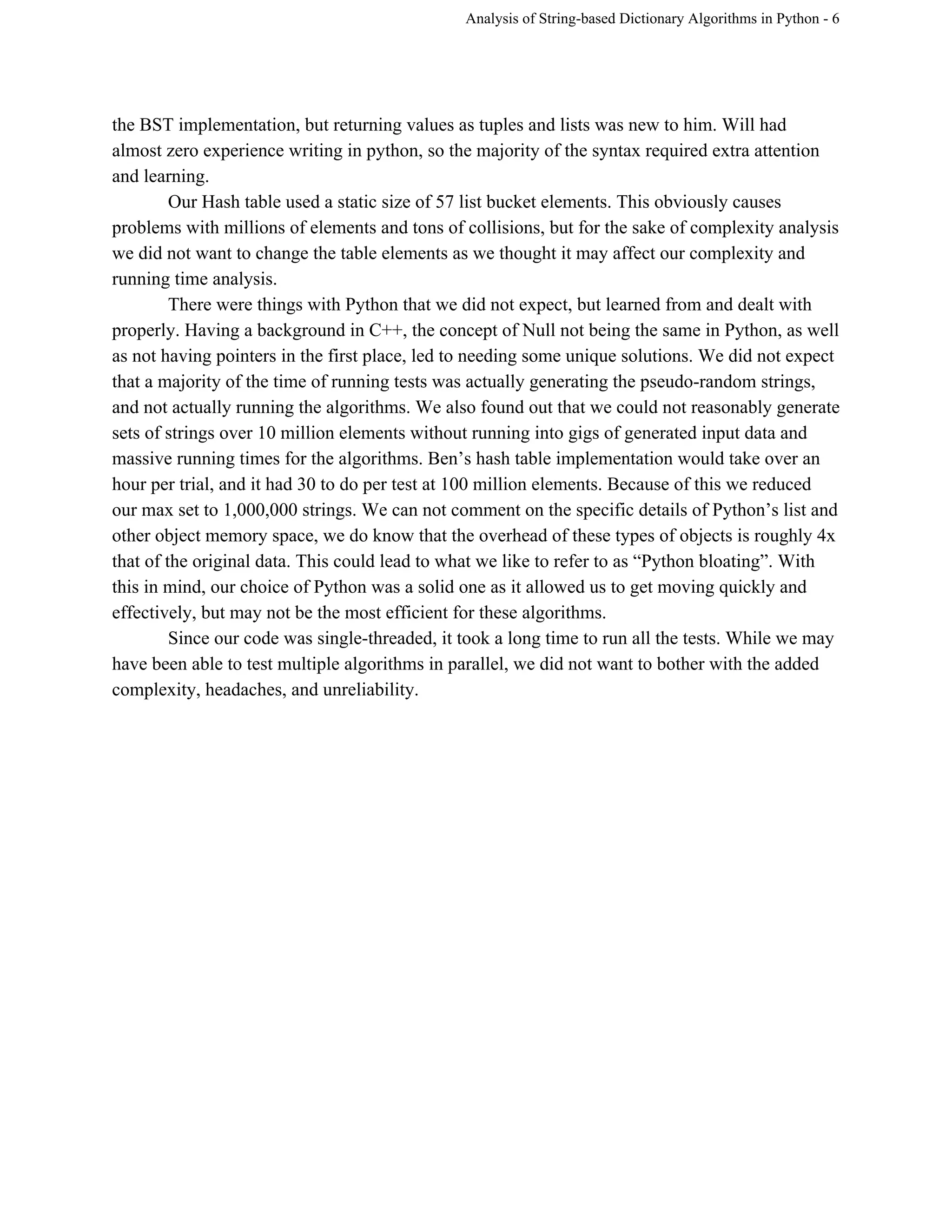 Analysis of String­based Dictionary Algorithms in Python ­ 6 
the BST implementation, but returning values as tuples and lists was new to him. Will had 
almost zero experience writing in python, so the majority of the syntax required extra attention 
and learning. 
Our Hash table used a static size of 57 list bucket elements. This obviously causes 
problems with millions of elements and tons of collisions, but for the sake of complexity analysis 
we did not want to change the table elements as we thought it may affect our complexity and 
running time analysis.  
There were things with Python that we did not expect, but learned from and dealt with 
properly. Having a background in C++, the concept of Null not being the same in Python, as well 
as not having pointers in the first place, led to needing some unique solutions. We did not expect 
that a majority of the time of running tests was actually generating the pseudo­random strings, 
and not actually running the algorithms. We also found out that we could not reasonably generate 
sets of strings over 10 million elements without running into gigs of generated input data and 
massive running times for the algorithms. Ben’s hash table implementation would take over an 
hour per trial, and it had 30 to do per test at 100 million elements. Because of this we reduced 
our max set to 1,000,000 strings. We can not comment on the specific details of Python’s list and 
other object memory space, we do know that the overhead of these types of objects is roughly 4x 
that of the original data. This could lead to what we like to refer to as “Python bloating”. With 
this in mind, our choice of Python was a solid one as it allowed us to get moving quickly and 
effectively, but may not be the most efficient for these algorithms.  
Since our code was single­threaded, it took a long time to run all the tests. While we may 
have been able to test multiple algorithms in parallel, we did not want to bother with the added 
complexity, headaches, and unreliability.  
 