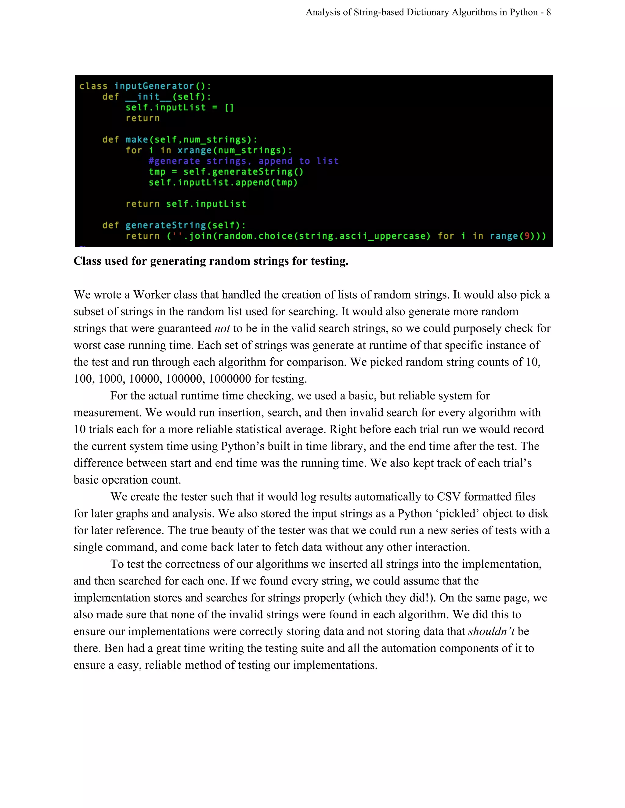 Analysis of String­based Dictionary Algorithms in Python ­ 8 
 
Class used for generating random strings for testing. 
 
We wrote a Worker class that handled the creation of lists of random strings. It would also pick a 
subset of strings in the random list used for searching. It would also generate more random 
strings that were guaranteed ​not​ to be in the valid search strings, so we could purposely check for 
worst case running time. Each set of strings was generate at runtime of that specific instance of 
the test and run through each algorithm for comparison. We picked random string counts of 10, 
100, 1000, 10000, 100000, 1000000 for testing.  
For the actual runtime time checking, we used a basic, but reliable system for 
measurement. We would run insertion, search, and then invalid search for every algorithm with 
10 trials each for a more reliable statistical average. Right before each trial run we would record 
the current system time using Python’s built in time library, and the end time after the test. The 
difference between start and end time was the running time. We also kept track of each trial’s 
basic operation count.  
We create the tester such that it would log results automatically to CSV formatted files 
for later graphs and analysis. We also stored the input strings as a Python ‘pickled’ object to disk 
for later reference. The true beauty of the tester was that we could run a new series of tests with a 
single command, and come back later to fetch data without any other interaction. 
To test the correctness of our algorithms we inserted all strings into the implementation, 
and then searched for each one. If we found every string, we could assume that the 
implementation stores and searches for strings properly (which they did!). On the same page, we 
also made sure that none of the invalid strings were found in each algorithm. We did this to 
ensure our implementations were correctly storing data and not storing data that ​shouldn’t ​be 
there. Ben had a great time writing the testing suite and all the automation components of it to 
ensure a easy, reliable method of testing our implementations.  
 