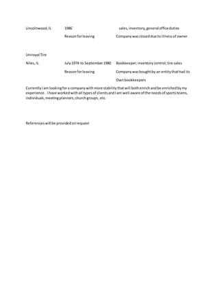 Lincolnwood,IL 1986` sales,inventory,general officeduties
Reasonforleaving Companywascloseddue to illnessof owner
Uniroyal Tire
Niles,IL July1974 to September1980 Bookkeeper;inventorycontrol;tire sales
Reasonforleaving Companywasboughtby an entitythathad its
Ownbookkeepers
CurrentlyIam lookingfora companywithmore stabilitythatwill bothenrichandbe enrichedbymy
experience. Ihave workedwithall typesof clientsandIam well aware of the needsof sportsteams,
individuals,meetingplanners,churchgroups,etc.
Referenceswill be providedonrequest
 