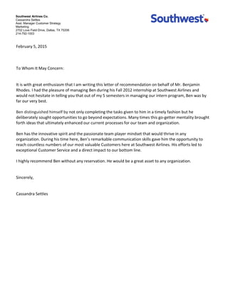 Southwest Airlines Co.
Cassandra Settles
Asst. Manager Customer Strategy
Marketing
2702 Love Field Drive, Dallas, TX 75206
214-792-1003
February  5,  2015  
  
  
  
To  Whom  It  May  Concern:  
  
  
It  is  with  great  enthusiasm  that  I  am  writing  this  letter  of  recommendation  on  behalf  of  Mr.  Benjamin  
Rhodes.  I  had  the  pleasure  of  managing  Ben  during  his  Fall  2012  internship  at  Southwest  Airlines  and  
would  not  hesitate  in  telling  you  that  out  of  my  5  semesters  in  managing  our  intern  program,  Ben  was  by  
far  our  very  best.        
  
Ben  distinguished  himself  by  not  only  completing  the  tasks  given  to  him  in  a  timely  fashion  but  he  
deliberately  sought  opportunities  to  go  beyond  expectations.  Many  times  this  go-­‐getter  mentality  brought  
forth  ideas  that  ultimately  enhanced  our  current  processes  for  our  team  and  organization.    
  
Ben  has  the  innovative  spirit  and  the  passionate  team  player  mindset  that  would  thrive  in  any  
organization.  During  his  time  here,  Ben communication  skills  gave  him  the  opportunity  to  
reach  countless  numbers  of  our  most  valuable  Customers  here  at  Southwest  Airlines.  His  efforts  led  to  
exceptional  Customer  Service  and  a  direct  impact  to  our  bottom  line.    
  
I  highly  recommend  Ben  without  any  reservation.  He  would  be  a  great  asset  to  any  organization.  
  
  
Sincerely,  
  
  
Cassandra  Settles  
  
  
  
  
  
  
 