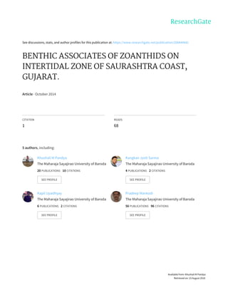 See	discussions,	stats,	and	author	profiles	for	this	publication	at:	https://www.researchgate.net/publication/268444441
BENTHIC	ASSOCIATES	OF	ZOANTHIDS	ON
INTERTIDAL	ZONE	OF	SAURASHTRA	COAST,
GUJARAT.
Article	·	October	2014
CITATION
1
READS
68
5	authors,	including:
Khushali	M	Pandya
The	Maharaja	Sayajirao	University	of	Baroda
20	PUBLICATIONS			10	CITATIONS			
SEE	PROFILE
Kangkan	Jyoti	Sarma
The	Maharaja	Sayajirao	University	of	Baroda
4	PUBLICATIONS			2	CITATIONS			
SEE	PROFILE
Kapil	Upadhyay
The	Maharaja	Sayajirao	University	of	Baroda
6	PUBLICATIONS			2	CITATIONS			
SEE	PROFILE
Pradeep	Mankodi
The	Maharaja	Sayajirao	University	of	Baroda
56	PUBLICATIONS			96	CITATIONS			
SEE	PROFILE
Available	from:	Khushali	M	Pandya
Retrieved	on:	23	August	2016
 