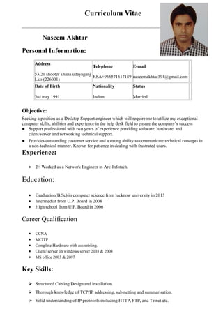 Curriculum Vitae
Naseem Akhtar
Personal Information:
Address
53/21 shooter khana udayaganj
Lko (226001)
Telephone
KSA+966571617189
E-mail
naseemakhtar394@gmail.com
Date of Birth
3rd may 1991
Nationality
Indian
Status
Married
Objective:
Seeking a position as a Desktop Support engineer which will require me to utilize my exceptional
computer skills, abilities and experience in the help desk field to ensure the company’s success
— Support professional with two years of experience providing software, hardware, and
client/server and networking technical support.
— Provides outstanding customer service and a strong ability to communicate technical concepts in
a non-technical manner. Known for patience in dealing with frustrated users.
Experience:
• 2+ Worked as a Network Engineer in Arc-Infotach.
Education:
• Graduation(B.Sc) in computer science from lucknow university in 2013
• Intermediat from U.P. Board in 2008
• High school from U.P. Board in 2006
Career Qualification
• CCNA
• MCITP
• Complete Hardware with assembling.
• Client/ server on windows server 2003 & 2008
• MS office 2003 & 2007
Key Skills:
 Structured Cabling Design and installation.
 Thorough knowledge of TCP/IP addressing, sub netting and summarisation.
 Solid understanding of IP protocols including HTTP, FTP, and Telnet etc.
 