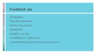 Contact us
For Enquiries,
Vinay Jain & Arthi Jain
RAB 611, Purva Riviera
Marathahalli
Bangalore - 560 037
+91 98868 31177 / 98868 32277
aaravjbindia@gmail.com, facebook.com/aarav14114
 