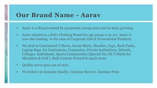 Our Brand Name - Aarav
> Aarav is a Brand started by passionate young team and its been growing.
> Aarav started as a Kid's Clothing Brand for age group 2-10 yrs. Aarav is
now also leading in the area of Corporate Gifs & Promotional Products.
> We deal in Customized T Shirts, Sweat Shirts, Hoodies, Caps, Back Packs,
Laptop Bags for Institutions, Corporates, Private Institutions, Schools,
Colleges, Individuals, Sports Communities (Special Dry Fit T Shirts for
Marathon & Golf ), Bulk Custom Printed & much more
> Quality never goes out of style.
> We believe in Genuine Quality. Genuine Service. Genuine Price
 