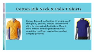 Cotton Rib Neck & Polo T Shirts
Custom designed 100% cotton rib neck & polo T
Shirt plain / printed / branded /embroidered t-
shirts for corporates & Institutions. These t-
shirts are used for their promotional wear,
advertising or gifting, making it an excellent
company give away
 