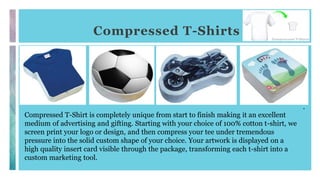 Compressed T-Shirts
.
Compressed T-Shirt is completely unique from start to finish making it an excellent
medium of advertising and gifting. Starting with your choice of 100% cotton t-shirt, we
screen print your logo or design, and then compress your tee under tremendous
pressure into the solid custom shape of your choice. Your artwork is displayed on a
high quality insert card visible through the package, transforming each t-shirt into a
custom marketing tool.
 