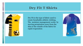 Dry Fit T Shirts
Dry Fit is the type of fabric used to
create breathable athletic clothing.
The moisture management works by
moving perspiration away from the
skin to the outside of the fabric for
rapid evaporation
 