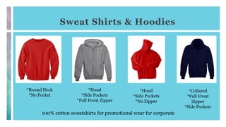 Sweat Shirts & Hoodies
100% cotton sweatshirts for promotional wear for corporate
*Round Neck
*No Pocket
*Hood
*Side Pockets
*Full Front Zipper
*Hood
*Side Pockets
*No Zipper
*Collared
*Full Front
Zipper
*Side Pockets
 