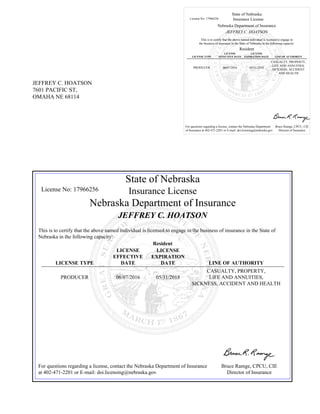 JEFFREY C. HOATSON
7601 PACIFIC ST,
OMAHA NE 68114
State of Nebraska
License No: 17966256 Insurance License
Nebraska Department of Insurance
JEFFREY C. HOATSON
This is to certify that the above named individual is licensed to engage in
the business of insurance in the State of Nebraska in the following capacity:
Resident
LICENSE TYPE
LICENSE
EFFECTIVE DATE
LICENSE
EXPIRATION DATE LINE OF AUTHORITY
PRODUCER 06/07/2016 05/31/2018
CASUALTY, PROPERTY,
LIFE AND ANNUITIES,
SICKNESS, ACCIDENT
AND HEALTH
For questions regarding a license, contact the Nebraska Department
of Insurance at 402-471-2201 or E-mail: doi.licensing@nebraska.gov
Bruce Ramge, CPCU, CIE
Director of Insurance
State of Nebraska
License No: 17966256 Insurance License
Nebraska Department of Insurance
JEFFREY C. HOATSON
This is to certify that the above named individual is licensed to engage in the business of insurance in the State of
Nebraska in the following capacity:
Resident
LICENSE TYPE
LICENSE
EFFECTIVE
DATE
LICENSE
EXPIRATION
DATE LINE OF AUTHORITY
PRODUCER 06/07/2016 05/31/2018
CASUALTY, PROPERTY,
LIFE AND ANNUITIES,
SICKNESS, ACCIDENT AND HEALTH
For questions regarding a license, contact the Nebraska Department of Insurance
at 402-471-2201 or E-mail: doi.licensing@nebraska.gov
Bruce Ramge, CPCU, CIE
Director of Insurance
 