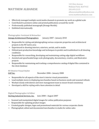  
	
  
	
  
	
  
MATTHEW	
  ALBANESE	
  
143	
  Glen	
  Avenue	
  
Midland	
  Park,	
  NJ	
  07432	
  
201.693.2115	
  
albanesematthew@yahoo.com	
  
www.matthewalbanese.com	
  
• Effectively	
  managed	
  multiple	
  social	
  media	
  channels	
  to	
  promote	
  my	
  work	
  on	
  a	
  global	
  scale	
  
• Contributed	
  to	
  premiere	
  online	
  and	
  printed	
  publications	
  around	
  the	
  world	
  
• Professionally	
  published	
  monograph	
  (Strange	
  Worlds)	
  
• Exhibited	
  internationally	
  
	
  
Photographer	
  Assistant	
  &	
  Retoucher	
  
Amiaga	
  Architectural	
  Photographers	
   January	
  2007	
  –	
  January	
  2010
• Responsible	
  for	
  styling	
  and	
  photographing	
  various	
  corporate	
  properties	
  and	
  architectural	
  
projects	
  in	
  the	
  NY	
  metro	
  area	
  
• Experienced	
  in	
  shooting	
  interiors,	
  exteriors,	
  aerials,	
  and	
  in	
  studio	
  
• Utilized	
  post-­‐production	
  knowledge	
  and	
  techniques	
  to	
  predict	
  and	
  troubleshoot	
  in	
  all	
  shooting	
  
conditions	
  
• Responsible	
  for	
  researching,	
  developing	
  and	
  maintaining	
  cutting	
  edge	
  digital	
  workflows	
  	
  
• Assisted	
  and	
  spearheaded	
  large-­‐scale	
  photography,	
  documentary,	
  creative,	
  and	
  illustrative	
  
projects	
  
• Responsible	
  for	
  maintaining	
  and	
  tracking	
  a	
  comprehensive	
  catalog	
  of	
  digital	
  files	
  contained	
  in	
  
the	
  client	
  database	
  
	
  
NY	
  District	
  Visual	
  Stylist	
  
GAP	
  Inc.	
   November	
  2006	
  –	
  January	
  2008	
  
• Responsible	
  for	
  all	
  aspects	
  of	
  the	
  store's	
  interior	
  visual	
  presentation	
  
• Lead	
  multiple	
  stores	
  in	
  displaying	
  merchandise	
  based	
  on	
  business	
  needs	
  and	
  seasonal	
  rollouts	
  
• Worked	
  closely	
  with	
  district	
  and	
  store	
  management	
  team	
  to	
  ensure	
  brand	
  consistency	
  
• Developed	
  a	
  skill	
  for	
  styling	
  with	
  a	
  keen	
  attention	
  to	
  detail	
  
	
  
	
  
Digital	
  Photographer	
  &	
  Editor	
  
Sterling	
  Industrial	
  Services,	
  Inc.	
  	
   June	
  2000	
  –	
  August	
  2007	
  
• Scanned	
  and	
  manipulated	
  digital	
  images	
  for	
  online	
  publication	
  purposes	
  
• Responsible	
  for	
  updating	
  product	
  images	
  
• Created	
  graphic	
  designs,	
  logos	
  and	
  promotional	
  materials	
  for	
  various	
  corporate	
  clients	
  
• Photographed,	
  edited	
  and	
  documented	
  merchandise	
  in	
  studio	
  for	
  online	
  sales	
  
	
  
	
  
 