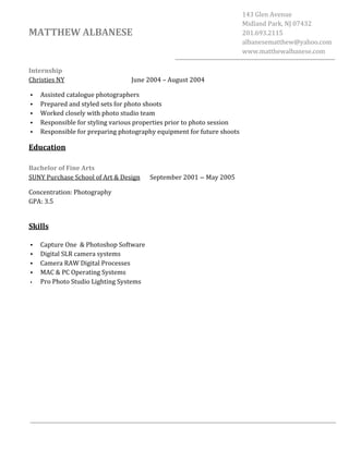 
	
  
	
  
	
  
MATTHEW	
  ALBANESE	
  
143	
  Glen	
  Avenue	
  
Midland	
  Park,	
  NJ	
  07432	
  
201.693.2115	
  
albanesematthew@yahoo.com	
  
www.matthewalbanese.com	
  
Internship	
  
Christies	
  NY	
  	
   June	
  2004	
  –	
  August	
  2004	
  
• Assisted	
  catalogue	
  photographers	
  
• Prepared	
  and	
  styled	
  sets	
  for	
  photo	
  shoots	
  
• Worked	
  closely	
  with	
  photo	
  studio	
  team	
  
• Responsible	
  for	
  styling	
  various	
  properties	
  prior	
  to	
  photo	
  session	
  
• Responsible	
  for	
  preparing	
  photography	
  equipment	
  for	
  future	
  shoots	
  
Education	
  
	
  
Bachelor	
  of	
  Fine	
  Arts	
  
SUNY	
  Purchase	
  School	
  of	
  Art	
  &	
  Design	
  	
  	
  	
   September	
  2001 – May	
  2005	
  
Concentration:	
  Photography	
  
GPA:	
  3.5	
  
	
  
Skills	
  
	
  
• Capture	
  One	
  	
  &	
  Photoshop	
  Software	
  	
  	
  	
  	
  	
  	
  	
  	
  	
  	
  	
  	
  	
  	
  	
  	
  	
  	
  	
  	
  	
  	
  	
  	
  	
  	
  	
  	
  	
  	
  	
  	
  	
  	
  	
  	
  	
  	
  	
  	
  	
  
• Digital	
  SLR	
  camera	
  systems	
  	
  	
  	
  	
  	
  	
  	
  	
  	
  	
  	
  	
  	
  	
  	
  	
  	
  	
  	
  	
  	
  	
  	
  	
  	
  	
  	
  	
  	
  	
  	
  	
  	
  	
  	
  	
  	
  	
  	
  	
  	
  	
  	
  	
  	
  	
  	
  	
  	
  	
  	
  	
  	
  	
  	
  	
  	
  
• Camera	
  RAW	
  Digital	
  Processes	
  	
  	
  
• MAC	
  &	
  PC	
  Operating	
  Systems	
  
• Pro	
  Photo	
  Studio	
  Lighting	
  Systems	
  
 