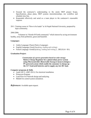 Page 4 of 4 
 Ensured the contractor’s understanding to the onsite MEP project Scope, Specifications, phase plans, MEP systems interrelationships, site workflow and schedule time line. 
 Responded effectively and acted as a team player to the contractor’s reasonable requests. 
2011: Training course in "How to be leader” at Al-Najah National University, prepared by 
Injaz community. 
2004-2006: 
Volunteer in “friends Of Earth community” which interest by saving environment healthy, away from pollutions, green and beautiful. 
Languages: 
 Arabic Language: Fluent (Native Language). 
 English Language: Good (Speaking, reading and writing). 
 French Language: Good(Speaking, reading and writing )…DELF(A1+ B1) 
Graduation Project: 
Construction of a power generation based on solar energy: 
Battery Charge Regulator for a photovoltaic power system using Microcontroller (Renewable Energy).I mean to design a PV powered system which enable the consumer to charge up the 12 V lead-acid batteries and to supply any low DC load. 
Computer programs & Skills 
 AutoCAD V. (2007-2011). For electrical installation.  
 Primavera Program. 
 
 Load Flow For Network design and analyzing.  
 Matlab For control system simulation.  
References: Available upon request. 
