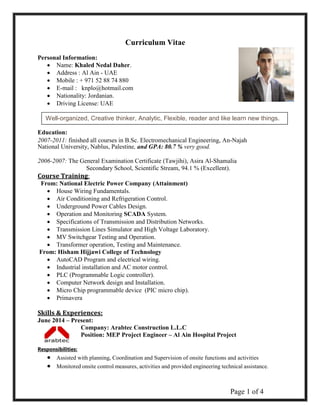 Page 1 of 4 
Curriculum Vitae 
Personal Information: 
 Name: Khaled Nedal Daher.  
 Address : Al Ain - UAE  
 Mobile : + 971 52 88 74 880  
 E-mail : knplo@hotmail.com  
 Nationality: Jordanian.  
 
 Driving License: UAE  
Education: 
2007-2011: finished all courses in B.Sc. Electromechanical Engineering, An-Najah National University, Nablus, Palestine, and GPA: 80.7 % very good. 
2006-2007: The General Examination Certificate (Tawjihi), Asira Al-Shamalia 
Secondary School, Scientific Stream, 94.1 % (Excellent). 
Course Training: 
From: National Electric Power Company (Attainment) 
 House Wiring Fundamentals. 
 Air Conditioning and Refrigeration Control. 
 Underground Power Cables Design. 
 Operation and Monitoring SCADA System. 
 Specifications of Transmission and Distribution Networks. 
 Transmission Lines Simulator and High Voltage Laboratory. 
 MV Switchgear Testing and Operation. 
 Transformer operation, Testing and Maintenance. 
From: Hisham Hijjawi College of Technology 
 AutoCAD Program and electrical wiring. 
 Industrial installation and AC motor control. 
 PLC (Programmable Logic controller). 
 Computer Network design and Installation. 
 Micro Chip programmable device (PIC micro chip). 
 Primavera 
Skills & Experiences: 
June 2014 – Present: 
Company: Arabtec Construction L.L.C 
Position: MEP Project Engineer – Al Ain Hospital Project 
Responsibilities:  Assisted with planning, Coordination and Supervision of onsite functions and activities  Monitored onsite control measures, activities and provided engineering technical assistance. 
Well-organized, Creative thinker, Analytic, Flexible, reader and like learn new things.  