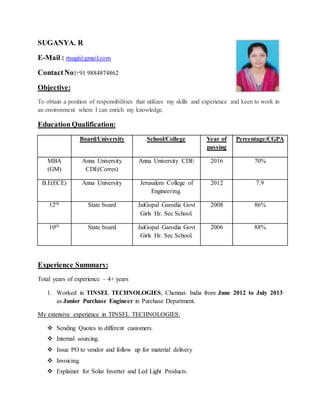 SUGANYA. R
E-Mail : rtsugi@gmail.com
ContactNo:+91 9884874862
Objective:
To obtain a position of responsibilities that utilizes my skills and experience and keen to work in
an environment where I can enrich my knowledge.
Education Qualification:
Board/University School/College Year of
passing
Percentage/CGPA
MBA
(GM)
Anna University
CDE(Corres)
Anna University CDE 2016 70%
B.E(ECE) Anna University Jerusalem College of
Engineering.
2012 7.9
12th State board JaiGopal Garodia Govt
Girls Hr. Sec School.
2008 86%
10th State board JaiGopal Garodia Govt
Girls Hr. Sec School.
2006 88%
Experience Summary:
Total years of experience – 4+ years
1. Worked in TINSEL TECHNOLOGIES, Chennai- India from June 2012 to July 2013
as Junior Purchase Engineer in Purchase Department.
My extensive experience in TINSEL TECHNOLOGIES:
 Sending Quotes to different customers.
 Internal sourcing.
 Issue PO to vendor and follow up for material delivery
 Invoicing.
 Explainer for Solar Inverter and Led Light Products.
 