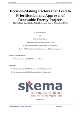 PhD Dissertation Subject: Renewable Energy Projects
©Copyright Koorosh R. Satvati, January, 2016 Page 1 of 321
Decision-Making Factors that Lead to
Prioritisation and Approval of
Renewable Energy Projects
The Multiple Case Study of the Renewable Energy Projects in IRAN
A DISSERTATION
By
Koorosh Razavi Satvati
Submitted to SKEMA Business School, Lille
In partial fulfilment for the requirements for the degree of
Doctor of Philosophy in Strategy, Programme and Project Management
Scientific Research Director:
Pr. Rodney J. Turner (SKEMA Business School)
Supervisors:
1. Pr. Hiroshi Tanaka (SKEMA Business School: Main Supervisor)
2. Dr. Mehran Azaran (SKEMA Business School: Co-Supervisor)
January 2016
 