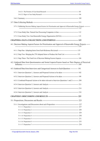 PhD Dissertation Subject: Renewable Energy Projects
©Copyright Koorosh R. Satvati, January, 2016 Page 10 of 321
3-6-2-1: The Position of Case-based Research --------------------------------------------------------------- 105
3-6-2-2: Rigor in Case Study Research ------------------------------------------------------------------------ 106
3-6-3: Summary ----------------------------------------------------------------------------------------------- 109
3-7: Data Collecting Methods ------------------------------------------------------------------------- 111
3-7-1: Gathering Decision Making Aspects/Factors for Prioritisation and Approval of Renewable Energy Projects ----------
---------------------------------------------------------------------------------------------------------- 112
3-7-2: Case-Study One: Natural Gas Processing Companies in Iran ---------------------------------- 112
3-7-3: Case-Study Two: Iran Renewable Energy Organisation (SUNA) ----------------------------- 115
CHAPTER 4: DATA COLLECTIONS AND FINDINGS ------------------------------------ 119
4-1: Decision Making Aspects/Factors for Prioritisation and Approval of Renewable Energy Projects ------
------------------------------------------------------------------------------------------------------ 119
4-1-1: Step One- Adopting Items from Each Reference Reviewed ---------------------------------- 119
4-1-2: Step Two- Merging the 270 Adopted Items to Produce the Final List ---------------------- 135
4-1-3: Step Three- The Final List of Decision Making Factors/Aspects ------------------------------ 166
4-2: Gathered Data from Questionnaires and Sorted Aspects/Factors based on Their Degrees of Perceived
Influence ------------------------------------------------------------------------------------------ 169
4-3: Gathered Data from Interviews and Categorized Answers to Each Question ------------ 181
4-3-1: Interview Question 1, Answers and Proposed Actions to be taken ---------------------------- 182
4-3-2: Interview Question 2, Answers and Proposed Actions to be taken ---------------------------- 198
4-3-3: Combined Proposed Actions to be taken relevant to Interview Questions 1 and 2----------- 209
4-3-4: Interview Question 3, Answers and Analysis ----------------------------------------------------- 211
4-3-5: Interview Question 4, Answers and Analysis ----------------------------------------------------- 214
4-3-6: Interview Question 5, Answers and Analysis ----------------------------------------------------- 218
CHAPTER 5: DISCUSSIONS AND RESULTS ------------------------------------------------ 223
5-1: Propositions, Discussions and Results ---------------------------------------------------------- 223
5-1-1: Investigations and Discussions about each Proposition ------------------------------------------ 227
5-1-1-1: Proposition 1 ----------------------------------------------------------------------------------- 227
5-1-1-2: Proposition 2 ----------------------------------------------------------------------------------- 228
5-1-1-3: Proposition 3 ----------------------------------------------------------------------------------- 229
5-1-1-4: Proposition 4 ----------------------------------------------------------------------------------- 230
5-1-1-5: Proposition 5 ----------------------------------------------------------------------------------- 231
5-1-1-6: Proposition 6 ----------------------------------------------------------------------------------- 233
5-1-1-7: Proposition 7 ----------------------------------------------------------------------------------- 234
 