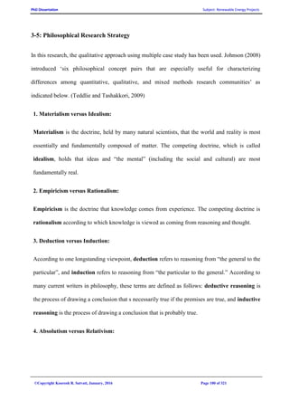 PhD Dissertation Subject: Renewable Energy Projects
©Copyright Koorosh R. Satvati, January, 2016 Page 100 of 321
3-5: Philosophical Research Strategy
In this research, the qualitative approach using multiple case study has been used. Johnson (2008)
introduced ‘six philosophical concept pairs that are especially useful for characterizing
differences among quantitative, qualitative, and mixed methods research communities’ as
indicated below. (Teddlie and Tashakkori, 2009)
1. Materialism versus Idealism:
Materialism is the doctrine, held by many natural scientists, that the world and reality is most
essentially and fundamentally composed of matter. The competing doctrine, which is called
idealism, holds that ideas and “the mental” (including the social and cultural) are most
fundamentally real.
2. Empiricism versus Rationalism:
Empiricism is the doctrine that knowledge comes from experience. The competing doctrine is
rationalism according to which knowledge is viewed as coming from reasoning and thought.
3. Deduction versus Induction:
According to one longstanding viewpoint, deduction refers to reasoning from “the general to the
particular”, and induction refers to reasoning from “the particular to the general.” According to
many current writers in philosophy, these terms are defined as follows: deductive reasoning is
the process of drawing a conclusion that s necessarily true if the premises are true, and inductive
reasoning is the process of drawing a conclusion that is probably true.
4. Absolutism versus Relativism:
 