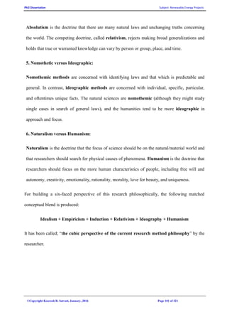 PhD Dissertation Subject: Renewable Energy Projects
©Copyright Koorosh R. Satvati, January, 2016 Page 101 of 321
Absolutism is the doctrine that there are many natural laws and unchanging truths concerning
the world. The competing doctrine, called relativism, rejects making broad generalizations and
holds that true or warranted knowledge can vary by person or group, place, and time.
5. Nomothetic versus Ideographic:
Nomothemic methods are concerned with identifying laws and that which is predictable and
general. In contrast, ideographic methods are concerned with individual, specific, particular,
and oftentimes unique facts. The natural sciences are nomothemic (although they might study
single cases in search of general laws), and the humanities tend to be more ideographic in
approach and focus.
6. Naturalism versus Humanism:
Naturalism is the doctrine that the focus of science should be on the natural/material world and
that researchers should search for physical causes of phenomena. Humanism is the doctrine that
researchers should focus on the more human characteristics of people, including free will and
autonomy, creativity, emotionality, rationality, morality, love for beauty, and uniqueness.
For building a six-faced perspective of this research philosophically, the following matched
conceptual blend is produced:
Idealism + Empiricism + Induction + Relativism + Ideography + Humanism
It has been called; “the cubic perspective of the current research method philosophy” by the
researcher.
 