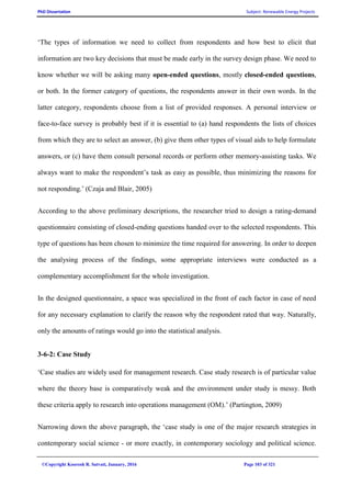 PhD Dissertation Subject: Renewable Energy Projects
©Copyright Koorosh R. Satvati, January, 2016 Page 103 of 321
‘The types of information we need to collect from respondents and how best to elicit that
information are two key decisions that must be made early in the survey design phase. We need to
know whether we will be asking many open-ended questions, mostly closed-ended questions,
or both. In the former category of questions, the respondents answer in their own words. In the
latter category, respondents choose from a list of provided responses. A personal interview or
face-to-face survey is probably best if it is essential to (a) hand respondents the lists of choices
from which they are to select an answer, (b) give them other types of visual aids to help formulate
answers, or (c) have them consult personal records or perform other memory-assisting tasks. We
always want to make the respondent’s task as easy as possible, thus minimizing the reasons for
not responding.’ (Czaja and Blair, 2005)
According to the above preliminary descriptions, the researcher tried to design a rating-demand
questionnaire consisting of closed-ending questions handed over to the selected respondents. This
type of questions has been chosen to minimize the time required for answering. In order to deepen
the analysing process of the findings, some appropriate interviews were conducted as a
complementary accomplishment for the whole investigation.
In the designed questionnaire, a space was specialized in the front of each factor in case of need
for any necessary explanation to clarify the reason why the respondent rated that way. Naturally,
only the amounts of ratings would go into the statistical analysis.
3-6-2: Case Study
‘Case studies are widely used for management research. Case study research is of particular value
where the theory base is comparatively weak and the environment under study is messy. Both
these criteria apply to research into operations management (OM).’ (Partington, 2009)
Narrowing down the above paragraph, the ‘case study is one of the major research strategies in
contemporary social science - or more exactly, in contemporary sociology and political science.
 