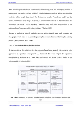 PhD Dissertation Subject: Renewable Energy Projects
©Copyright Koorosh R. Satvati, January, 2016 Page 104 of 321
What are cases good for? Social scientists have traditionally given two overlapping answers to
that question: case studies can help to identify causal relationships, and can help to understand the
worldview of the people they study.’ The first answer is called “causal case study” and the
second, “interpretive case study”. Moreover, a complimentary answer as the third one is the
“normative case study”. Briefly speaking, ‘normative case study aims to contribute to our
understanding of important public values to ideas.’ (Thacher, 2006)
‘Interest in qualitative research methods such as action research, case study research and
ethnography, which focus on understanding social phenomena in their natural setting, has recently
grown.’ (Darke, Shanks, et al., 1998)
3-6-2-1: The Position of Case-based Research
‘It is appropriate at this point to review the position of case-based research with respect to other
approaches in operations management. A framework has been adapted for operations
management by Meredith et al. (1989: 309) after Mitroff and Mason (1982),’ shown in the
following table: (Partington, 2009)
Table 3-0002: Framework for Research Methods (Source: Partington, 2009; Originally; Meredith et al.,
1989)
 