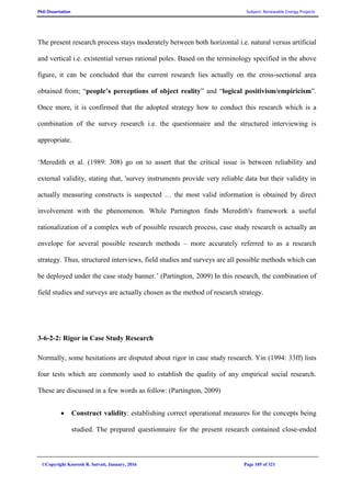 PhD Dissertation Subject: Renewable Energy Projects
©Copyright Koorosh R. Satvati, January, 2016 Page 105 of 321
The present research process stays moderately between both horizontal i.e. natural versus artificial
and vertical i.e. existential versus rational poles. Based on the terminology specified in the above
figure, it can be concluded that the current research lies actually on the cross-sectional area
obtained from; “people’s perceptions of object reality” and “logical positivism/empiricism”.
Once more, it is confirmed that the adopted strategy how to conduct this research which is a
combination of the survey research i.e. the questionnaire and the structured interviewing is
appropriate.
‘Meredith et al. (1989: 308) go on to assert that the critical issue is between reliability and
external validity, stating that, 'survey instruments provide very reliable data but their validity in
actually measuring constructs is suspected … the most valid information is obtained by direct
involvement with the phenomenon. While Partington finds Meredith's framework a useful
rationalization of a complex web of possible research process, case study research is actually an
envelope for several possible research methods – more accurately referred to as a research
strategy. Thus, structured interviews, field studies and surveys are all possible methods which can
be deployed under the case study banner.’ (Partington, 2009) In this research, the combination of
field studies and surveys are actually chosen as the method of research strategy.
3-6-2-2: Rigor in Case Study Research
Normally, some hesitations are disputed about rigor in case study research. Yin (1994: 33ff) lists
four tests which are commonly used to establish the quality of any empirical social research.
These are discussed in a few words as follow: (Partington, 2009)
 Construct validity: establishing correct operational measures for the concepts being
studied. The prepared questionnaire for the present research contained close-ended
 