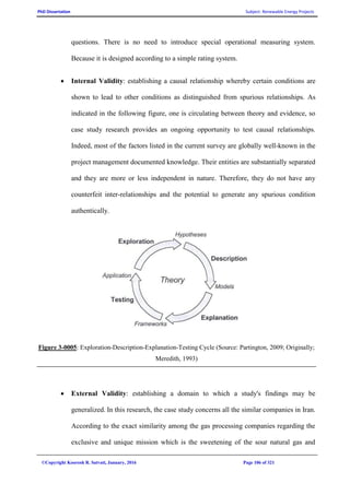 PhD Dissertation Subject: Renewable Energy Projects
©Copyright Koorosh R. Satvati, January, 2016 Page 106 of 321
questions. There is no need to introduce special operational measuring system.
Because it is designed according to a simple rating system.
 Internal Validity: establishing a causal relationship whereby certain conditions are
shown to lead to other conditions as distinguished from spurious relationships. As
indicated in the following figure, one is circulating between theory and evidence, so
case study research provides an ongoing opportunity to test causal relationships.
Indeed, most of the factors listed in the current survey are globally well-known in the
project management documented knowledge. Their entities are substantially separated
and they are more or less independent in nature. Therefore, they do not have any
counterfeit inter-relationships and the potential to generate any spurious condition
authentically.
Figure 3-0005: Exploration-Description-Explanation-Testing Cycle (Source: Partington, 2009; Originally;
Meredith, 1993)
 External Validity: establishing a domain to which a study's findings may be
generalized. In this research, the case study concerns all the similar companies in Iran.
According to the exact similarity among the gas processing companies regarding the
exclusive and unique mission which is the sweetening of the sour natural gas and
 