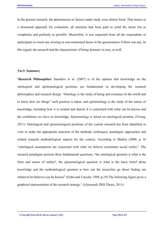 PhD Dissertation Subject: Renewable Energy Projects
©Copyright Koorosh R. Satvati, January, 2016 Page 108 of 321
In the present research, the phenomenon or factors under study were almost fixed. That means as
a structured approach for evaluation, all attention had been paid to yield the factor list as
completely and perfectly as possible. Meanwhile, it was requested from all the respondents or
participants to insert any missing or non-mentioned factor in the questionnaire if there was any. In
this regard, the research had the characteristic of being dynamic in case, as well.
3-6-3: Summary
‘Research Philosophies: Saunders et al. (2007) is of the opinion that knowledge on the
ontological and epistemological positions are fundamental in developing the research
philosophies and research design. “Ontology is the study of being and existence in the world and
to know how are things” such position is taken, and epistemology is the study of the nature of
knowledge, including how it is created and shared. It is concerned with what can be known and
the confidence we have in knowledge. Epistemology is based on ontological position, (Yeong,
2011). Ontological and epistemological positions of the current research has been identified in
view to make the appropriate selection of the methods, techniques, paradigms, approaches and
related research methodological aspects for the context. According to Blaikie (2000, p. 8)
“ontological assumptions are concerned with what we believe constitutes social reality”. The
research paradigms answers three fundamental questions, “the ontological question is what is the
form and nature of reality?, the epistemological question is what is the basic belief about
knowledge and the methodological question is how can the researcher go about finding out
whatever he believes can be known” (Guba and Lincoln, 1994, p.19) The following figure gives a
graphical representation of the research strategy:’ (Alzeyoudi, PhD Thesis, 2011).
 