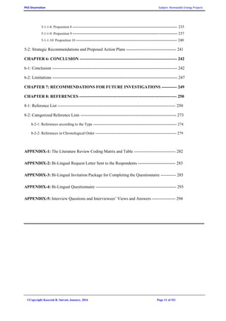 PhD Dissertation Subject: Renewable Energy Projects
©Copyright Koorosh R. Satvati, January, 2016 Page 11 of 321
5-1-1-8: Proposition 8 ----------------------------------------------------------------------------------- 235
5-1-1-9: Proposition 9 ----------------------------------------------------------------------------------- 237
5-1-1-10: Proposition 10 -------------------------------------------------------------------------------- 240
5-2: Strategic Recommendations and Proposed Action Plans ------------------------------------ 241
CHAPTER 6: CONCLUSION ---------------------------------------------------------------------- 242
6-1: Conclusion ------------------------------------------------------------------------------------------ 242
6-2: Limitations ------------------------------------------------------------------------------------------ 247
CHAPTER 7: RECOMMENDATIONS FOR FUTURE INVESTIGATIONS ----------- 249
CHAPTER 8: REFERENCES ---------------------------------------------------------------------- 250
8-1: Reference List ------------------------------------------------------------------------------------- 250
8-2: Categorized Reference Lists --------------------------------------------------------------------- 273
8-2-1: References according to the Type ------------------------------------------------------------------ 274
8-2-2: References in Chronological Order ---------------------------------------------------------------- 279
APPENDIX-1: The Literature Review Coding Matrix and Table ------------------------------ 282
APPENDIX-2: Bi-Lingual Request Letter Sent to the Respondents --------------------------- 283
APPENDIX-3: Bi-Lingual Invitation Package for Completing the Questionnaire ----------- 285
APPENDIX-4: Bi-Lingual Questionnaire ---------------------------------------------------------- 293
APPENDIX-5: Interview Questions and Interviewees’ Views and Answers ----------------- 294
 
