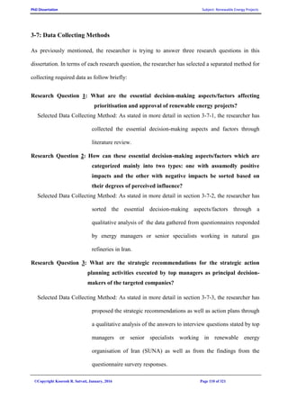 PhD Dissertation Subject: Renewable Energy Projects
©Copyright Koorosh R. Satvati, January, 2016 Page 110 of 321
3-7: Data Collecting Methods
As previously mentioned, the researcher is trying to answer three research questions in this
dissertation. In terms of each research question, the researcher has selected a separated method for
collecting required data as follow briefly:
Research Question 1: What are the essential decision-making aspects/factors affecting
prioritisation and approval of renewable energy projects?
Selected Data Collecting Method: As stated in more detail in section 3-7-1, the researcher has
collected the essential decision-making aspects and factors through
literature review.
Research Question 2: How can these essential decision-making aspects/factors which are
categorized mainly into two types: one with assumedly positive
impacts and the other with negative impacts be sorted based on
their degrees of perceived influence?
Selected Data Collecting Method: As stated in more detail in section 3-7-2, the researcher has
sorted the essential decision-making aspects/factors through a
qualitative analysis of the data gathered from questionnaires responded
by energy managers or senior specialists working in natural gas
refineries in Iran.
Research Question 3: What are the strategic recommendations for the strategic action
planning activities executed by top managers as principal decision-
makers of the targeted companies?
Selected Data Collecting Method: As stated in more detail in section 3-7-3, the researcher has
proposed the strategic recommendations as well as action plans through
a qualitative analysis of the answers to interview questions stated by top
managers or senior specialists working in renewable energy
organisation of Iran (SUNA) as well as from the findings from the
questionnaire survery responses.
 