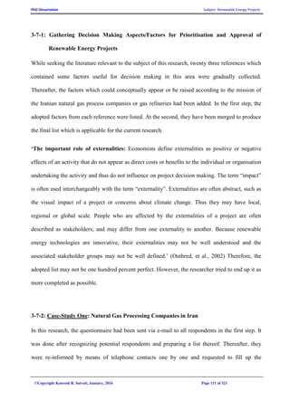 PhD Dissertation Subject: Renewable Energy Projects
©Copyright Koorosh R. Satvati, January, 2016 Page 111 of 321
3-7-1: Gathering Decision Making Aspects/Factors for Prioritisation and Approval of
Renewable Energy Projects
While seeking the literature relevant to the subject of this research, twenty three references which
contained some factors useful for decision making in this area were gradually collected.
Thereafter, the factors which could conceptually appear or be raised according to the mission of
the Iranian natural gas process companies or gas refineries had been added. In the first step, the
adopted factors from each reference were listed. At the second, they have been merged to produce
the final list which is applicable for the current research.
‘The important role of externalities: Economists define externalities as positive or negative
effects of an activity that do not appear as direct costs or benefits to the individual or organisation
undertaking the activity and thus do not influence on project decision making. The term “impact”
is often used interchangeably with the term “externality”. Externalities are often abstract, such as
the visual impact of a project or concerns about climate change. Thus they may have local,
regional or global scale. People who are affected by the externalities of a project are often
described as stakeholders, and may differ from one externality to another. Because renewable
energy technologies are innovative, their externalities may not be well understood and the
associated stakeholder groups may not be well defined.’ (Outhred, et al., 2002) Therefore, the
adopted list may not be one hundred percent perfect. However, the researcher tried to end up it as
more completed as possible.
3-7-2: Case-Study One: Natural Gas Processing Companies in Iran
In this research, the questionnaire had been sent via e-mail to all respondents in the first step. It
was done after recognizing potential respondents and preparing a list thereof. Thereafter, they
were re-informed by means of telephone contacts one by one and requested to fill up the
 