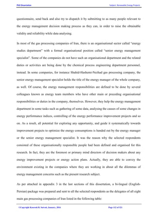 PhD Dissertation Subject: Renewable Energy Projects
©Copyright Koorosh R. Satvati, January, 2016 Page 112 of 321
questionnaire, send back and also try to dispatch it by submitting to as many people relevant to
the energy management decision making process as they can, in order to raise the obtainable
validity and reliability while data analysing.
In most of the gas processing companies of Iran, there is an organisational sector called “energy
studies department” with a formal organisational position called “senior energy management
specialist”. Some of the companies do not have such an organisational department and the related
duties or activities are being done by the chemical process engineering department personnel,
instead. In some companies, for instance Shahid-Hashemi-Nezhad gas processing company, the
senior energy management specialist holds the title of the energy manager of the whole company,
as well. Of course, the energy management responsibilities are defined to be done by several
colleagues known as energy team members who have other main or preceding organisational
responsibilities or duties in the company, themselves. However, they help the energy management
department in some tasks such as gathering of some data, analysing the causes of some changes in
energy performance indices, controlling of the energy performance improvement projects and so
on. As a result, all potential for exploring any opportunity, and guide it systematically towards
improvement projects to optimize the energy consumptions is handed out by the energy manager
or the senior energy management specialist. It was the reason why the selected respondents
consisted of these organisationally responsible people had been defined and organised for this
research. In fact, they are the foremost or primary mind directors of decision makers about any
energy improvement projects or energy action plans. Actually, they are able to convey the
environment existing in the companies where they are working in about all the dilemmas of
energy management concerns such as the present research subject.
As per attached in appendix 3 in the last sections of this dissertation, a bi-lingual (English-
Persian) package was prepared and sent to all the selected respondents as the delegates of all eight
main gas processing companies of Iran listed in the following table:
 