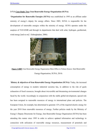 PhD Dissertation Subject: Renewable Energy Projects
©Copyright Koorosh R. Satvati, January, 2016 Page 114 of 321
3-7-3: Case-Study Two: Iran Renewable Energy Organisation (SUNA)
‘Organisation for Renewable Energies (SUNA) was established in 1995 as an affiliate under
ministry of energy’s deputy for energy affairs. Since 2003, SUNA is responsible for the
development of renewable energies within the ministry of energy. SUNA operates under the
auspices of TAVANIR and through its departments that deal with solar, hydrogen, geothermal,
wind energy [and so on].’ (Sabetghadam, 2006)
Figure 3-0007: Iran Renewable Energy Organisation Main Office in Tehran (Source: Iran Renewable
Energy Organisation, SUNA, 2014)
‘History & objectives of Iran Renewable Energy Organisation (SUNA): Today, the increased
consumption of energy in modern industrial societies has, in addition to the risk of quick
exhaustion of fossil resources, brought about irreversible and threatening environmental changes
faced by the world. Accordingly in conjunction with the stable global development, special role
has been assigned to renewable resources of energy in international plans and policies. The
European Union, for example, has determined to generate 12% of the required electric energy for
the year 2010 from renewable resources of energy. Further policies made by the Ministry of
Energy’s Deputy Directorate for Energy, Iran Renewable Energy Organisation (SUNA) has been
attending this matter since 1995 in order to achieve updated information and technology in
connection with utilization of renewable energy resources, measurement of potentials and
 