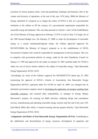PhD Dissertation Subject: Renewable Energy Projects
©Copyright Koorosh R. Satvati, January, 2016 Page 115 of 321
execution of various projects (solar, wind and geothermal, hydrogen and biomass). Due to the
volume and diversity of operations, at the end of the year 1378 [early 2000] the Ministry of
Energy submitted it’s proposal as to change the nature of SUNA to that of a governmental
institution to the cabinet to fill the vacancy of a governmental organisation responsible for
renewable energy development. This was done pursuant to Articles 1 and 2 of the Establishment
Act of the Ministry of Energy approved on February 17,1975 as wall as Note 2 of single Act of
the 1999 General Budget Law. On February 27, 2000, in order for development of renewable
energy as a crucial international/regional matter, the Cabinet approved (approval No
H21343T/65004) the Ministry of Energy’s proposal as to the establishment of SUNA
Government Company who would be responsible for management of relevant projects. This was
in congruity with government policies on energy, made by the state Expediency Council on
January 13, 1999 and approved by the leader on January 22, 2001 (notified under No 76330/1)
where two out of eleven articles related to the subject of renewable energy.’ (Iran Renewable
Energy Organisation, SUNA, 2014)
‘Accordingly, by virtue of the Cabinet’s approval No H2528288T/2732 dated may 23, 2003
(concerning the approval of SUNA’s Articles of Association), Iran Renewable Energy
Organisation [SUNA]- registered under No 161299 on April 18, 2000- was changed into an
absolutely government company aimed at developing the application of energies resulting from
renewable resources, and assumed [the] responsibility, as manager of Energy Deputy
Directorate’s projects, for carrying out R&D activities, rendering design and consultation
services, manufacturing and operating renewable energy systems until the end of the year 1381
[mid March 2003] after which, it started executing relevant projects directly.’ (Iran Renewable
Energy Organisation, SUNA, 2014)
‘Assignments and Duties of Iran Renewable Energy Organisation (SUNA): Contributing to
the stabilization and diversification of energy resources, development of capacities and
 