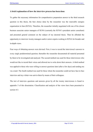 PhD Dissertation Subject: Renewable Energy Projects
©Copyright Koorosh R. Satvati, January, 2016 Page 117 of 321
A brief explanation of how the interview process has been done:
To gather the necessary information for comprehensive preparation answer to the third research
question in this thesis, the best choice done by the researcher was the renewable energies
organisation in Iran (SUNA). Therefore, the researcher initially negotiated with one of his closest
business associate senior managers of SUNA (currently the SUNA’s president senior consultant)
and presented general comment on the subject of my doctoral thesis. Then he afforded the
opportunity to interview twenty managers and/or senior experts working in SUNA for broader and
in-depth views.
Four ways of obtaining answers were devised. First, it was to record the interviewee's answers to
every single predetermined question; thereafter the researcher documented all material presented
by them to be investigated and analysed. The second method was used for those interviewees who
would not like to record their voices and allowed me to write down their answers. A third method
was applied to those who were willing to answer questions later (after a few days) and sending me
via e-mail. The fourth method was used for those whom the researcher could not have face to face
interview and my e-letter was sent to them by means of their colleagues.
The text of interview questions and answers given by all the twenty interviewees is found in
appendix 5 of this dissertation. Classification and analysis of the views have been presented in
section 4-3.
 