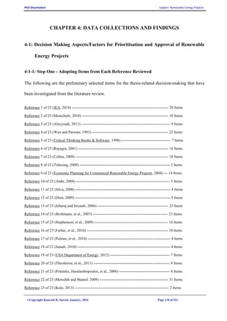 PhD Dissertation Subject: Renewable Energy Projects
©Copyright Koorosh R. Satvati, January, 2016 Page 118 of 321
CHAPTER 4: DATA COLLECTIONS AND FINDINGS
4-1: Decision Making Aspects/Factors for Prioritisation and Approval of Renewable
Energy Projects
4-1-1: Step One - Adopting Items from Each Reference Reviewed
The following are the preliminary selected items for the thesis-related decision-making that have
been investigated from the literature review.
Reference 1 of 23 (IEA, 2014) ---------------------------------------------------------------------------- 20 Items
Reference 2 of 23 (Menichetti, 2010) -------------------------------------------------------------------- 10 Items
Reference 3 of 23 (Alzeyoudi, 2011) ---------------------------------------------------------------------- 9 Items
Reference 4 of 23 (Wan and Parsons, 1993) ------------------------------------------------------------ 22 Items
Reference 5 of 23 (Critical Thinking Books & Software, 1998) --------------------------------------- 7 Items
Reference 6 of 23 (Rayagra, 2001) ----------------------------------------------------------------------- 16 Items
Reference 7 of 23 (Cullen, 2009) ------------------------------------------------------------------------- 10 Items
Reference 8 of 23 (Tubesing, 2009) ----------------------------------------------------------------------- 2 Items
Reference 9 of 23 (Economic Planning for Commercial Renewable Energy Projects, 2004) --- 14 Items
Reference 10 of 23 (Atabi, 2004) -------------------------------------------------------------------------- 5 Items
Reference 11 of 23 (Silva, 2008) --------------------------------------------------------------------------- 8 Items
Reference 12 of 23 (Oren, 2009) --------------------------------------------------------------------------- 9 Items
Reference 13 of 23 (Jebaraj and Iniyanb, 2004) -------------------------------------------------------- 23 Items
Reference 14 of 23 (Brohmann, et al., 2007) ----------------------------------------------------------- 23 Items
Reference 15 of 23 (Stephenson, et al., 2009) ---------------------------------------------------------- 16 Items
Reference 16 of 23 (Farhar, et al., 2010) ---------------------------------------------------------------- 18 Items
Reference 17 of 23 (Palmas, et al., 2010) ----------------------------------------------------------------- 4 Items
Reference 18 of 23 (Jamali, 2010) ------------------------------------------------------------------------- 4 Items
Reference 19 of 23 (USA Department of Energy, 2012) ----------------------------------------------- 7 Items
Reference 20 of 23 (Theodorou, et al., 2011) ------------------------------------------------------------ 4 Items
Reference 21 of 23 (Polatidis, Haralambopoulos, et al., 2006) ---------------------------------------- 6 Items
Reference 22 of 23 (Meredith and Mantel, 2009) ------------------------------------------------------ 31 Items
Reference 23 of 23 (Kula, 2013) -------------------------------------------------------------------------- 2 Items
 