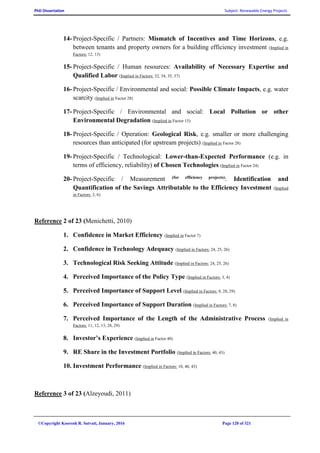 PhD Dissertation Subject: Renewable Energy Projects
©Copyright Koorosh R. Satvati, January, 2016 Page 120 of 321
14- Project-Specific / Partners: Mismatch of Incentives and Time Horizons, e.g.
between tenants and property owners for a building efficiency investment (Implied in
Factors: 12, 13)
15- Project-Specific / Human resources: Availability of Necessary Expertise and
Qualified Labor (Implied in Factors: 32, 34, 35, 37)
16- Project-Specific / Environmental and social: Possible Climate Impacts, e.g. water
scarcity (Implied in Factor 28)
17- Project-Specific / Environmental and social: Local Pollution or other
Environmental Degradation (Implied in Factor 15)
18- Project-Specific / Operation: Geological Risk, e.g. smaller or more challenging
resources than anticipated (for upstream projects) (Implied in Factor 28)
19- Project-Specific / Technological: Lower-than-Expected Performance (e.g. in
terms of efficiency, reliability) of Chosen Technologies (Implied in Factor 24)
20- Project-Specific / Measurement (for efficiency projects): Identification and
Quantification of the Savings Attributable to the Efficiency Investment (Implied
in Factors: 2, 6)
Reference 2 of 23 (Menichetti, 2010)
1. Confidence in Market Efficiency (Implied in Factor 7)
2. Confidence in Technology Adequacy (Implied in Factors: 24, 25, 26)
3. Technological Risk Seeking Attitude (Implied in Factors: 24, 25, 26)
4. Perceived Importance of the Policy Type (Implied in Factors: 3, 4)
5. Perceived Importance of Support Level (Implied in Factors: 8, 28, 29)
6. Perceived Importance of Support Duration (Implied in Factors: 7, 8)
7. Perceived Importance of the Length of the Administrative Process (Implied in
Factors: 11, 12, 13, 28, 29)
8. Investor’s Experience (Implied in Factor 40)
9. RE Share in the Investment Portfolio (Implied in Factors: 40, 43)
10. Investment Performance (Implied in Factors: 10, 40, 43)
Reference 3 of 23 (Alzeyoudi, 2011)
 