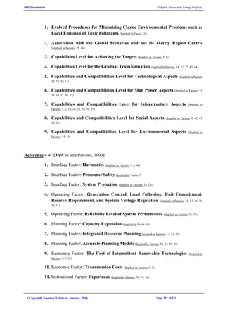 PhD Dissertation Subject: Renewable Energy Projects
©Copyright Koorosh R. Satvati, January, 2016 Page 121 of 321
1. Evolved Procedures for Minimizing Classic Environmental Problems such as
Local Emission of Toxic Pollutants (Implied in Factor 15)
2. Association with the Global Scenarios and not Be Merely Region Centric
(Implied in Factors: 29, 46)
3. Capabilities Level for Achieving the Targets (Implied in Factors: 3, 4)
4. Capabilities Level for the Gradual Transformation (Implied in Factors: 14, 21, 22, 43, 44)
5. Capabilities and Compatibilities Level for Technological Aspects (Implied in Factors:
24, 25, 30, 31)
6. Capabilities and Compatibilities Level for Man Power Aspects (Implied in Factors: 32,
33, 34, 35, 36, 37)
7. Capabilities and Compatibilities Level for Infrastructure Aspects (Implied in
Factors: 1, 2, 10, 28, 29, 38, 39, 45)
8. Capabilities and Compatibilities Level for Social Aspects (Implied in Factors: 4, 42, 43,
44, 46)
9. Capabilities and Compatibilities Level for Environmental Aspects (Implied in
Factors: 14, 15)
Reference 4 of 23 (Wan and Parsons, 1993)
1. Interface Factor: Harmonics (Implied in Factors: 3, 4, 46)
2. Interface Factor: Personnel Safety (Implied in Factor 5)
3. Interface Factor: System Protection (Implied in Factors: 24, 25)
4. Operating Factor: Generation Control, Load Following, Unit Commitment,
Reserve Requirement, and System Voltage Regulation (Implied in Factors: 23, 24, 25, 26,
30, 31)
5. Operating Factor: Reliability Level of System Performance (Implied in Factors: 24, 25)
6. Planning Factor: Capacity Expansion (Implied in Factor 26)
7. Planning Factor: Integrated Resource Planning (Implied in Factors: 14, 21, 22)
8. Planning Factor: Accurate Planning Models (Implied in Factors: 23, 24, 25, 46)
9. Economic Factor: The Cost of Intermittent Renewable Technologies (Implied in
Factors: 6, 7, 21)
10. Economic Factor: Transmission Costs (Implied in Factors: 6, 7)
11. Institutional Factor: Experience (Implied in Factors: 38, 39, 40)
 