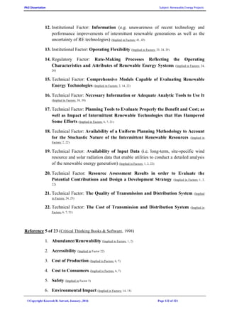 PhD Dissertation Subject: Renewable Energy Projects
©Copyright Koorosh R. Satvati, January, 2016 Page 122 of 321
12. Institutional Factor: Information (e.g. unawareness of recent technology and
performance improvements of intermittent renewable generations as well as the
uncertainty of RE technologies) (Implied in Factors: 41, 42)
13. Institutional Factor: Operating Flexibility (Implied in Factors: 23, 24, 25)
14. Regulatory Factor: Rate-Making Processes Reflecting the Operating
Characteristics and Attributes of Renewable Energy Systems (Implied in Factors: 24,
26)
15. Technical Factor: Comprehensive Models Capable of Evaluating Renewable
Energy Technologies (Implied in Factors: 2, 14, 22)
16. Technical Factor: Necessary Information or Adequate Analytic Tools to Use It
(Implied in Factors: 38, 39)
17. Technical Factor: Planning Tools to Evaluate Properly the Benefit and Cost; as
well as Impact of Intermittent Renewable Technologies that Has Hampered
Some Efforts (Implied in Factors: 6, 7, 21)
18. Technical Factor: Availability of a Uniform Planning Methodology to Account
for the Stochastic Nature of the Intermittent Renewable Resources (Implied in
Factors: 2, 22)
19. Technical Factor: Availability of Input Data (i.e. long-term, site-specific wind
resource and solar radiation data that enable utilities to conduct a detailed analysis
of the renewable energy generation) (Implied in Factors: 1, 2, 22)
20. Technical Factor: Resource Assessment Results in order to Evaluate the
Potential Contributions and Design a Development Strategy (Implied in Factors: 1, 2,
22)
21. Technical Factor: The Quality of Transmission and Distribution System (Implied
in Factors: 24, 25)
22. Technical Factor: The Cost of Transmission and Distribution System (Implied in
Factors: 6, 7, 21)
Reference 5 of 23 (Critical Thinking Books & Software, 1998)
1. Abundance/Renewability (Implied in Factors: 1, 2)
2. Accessibility (Implied in Factor 22)
3. Cost of Production (Implied in Factors: 6, 7)
4. Cost to Consumers (Implied in Factors: 6, 7)
5. Safety (Implied in Factor 5)
6. Environmental Impact (Implied in Factors: 14, 15)
 