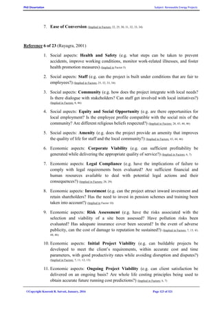 PhD Dissertation Subject: Renewable Energy Projects
©Copyright Koorosh R. Satvati, January, 2016 Page 123 of 321
7. Ease of Conversion (Implied in Factors: 22, 25, 30, 31, 32, 33, 34)
Reference 6 of 23 (Rayagra, 2001)
1. Social aspects: Health and Safety (e.g. what steps can be taken to prevent
accidents, improve working conditions, monitor work-related illnesses, and foster
health promotion measures) (Implied in Factor 5)
2. Social aspects: Staff (e.g. can the project is built under conditions that are fair to
employees?) (Implied in Factors: 25, 32, 33, 34)
3. Social aspects: Community (e.g. how does the project integrate with local needs?
Is there dialogue with stakeholders? Can staff get involved with local initiatives?)
(Implied in Factors: 8, 46)
4. Social aspects: Equity and Social Opportunity (e.g. are there opportunities for
local employment? Is the employee profile compatible with the social mix of the
community? Are different religious beliefs respected?) (Implied in Factors: 28, 43, 44, 46)
5. Social aspects: Amenity (e.g. does the project provide an amenity that improves
the quality of life for staff and the local community?) (Implied in Factors: 43, 44, 46)
6. Economic aspects: Corporate Viability (e.g. can sufficient profitability be
generated while delivering the appropriate quality of service?) (Implied in Factors: 6, 7)
7. Economic aspects: Legal Compliance (e.g. have the implications of failure to
comply with legal requirements been evaluated? Are sufficient financial and
human resources available to deal with potential legal actions and their
consequences?) (Implied in Factors: 28, 29)
8. Economic aspects: Investment (e.g. can the project attract inward investment and
retain shareholders? Has the need to invest in pension schemes and training been
taken into account?) (Implied in Factor 10)
9. Economic aspects: Risk Assessment (e.g. have the risks associated with the
selection and viability of a site been assessed? Have pollution risks been
evaluated? Has adequate insurance cover been secured? In the event of adverse
publicity, can the cost of damage to reputation be sustained?) (Implied in Factors: 7, 15, 43,
44, 46)
10. Economic aspects: Initial Project Viability (e.g. can buildable projects be
developed to meet the client’s requirements, within accurate cost and time
parameters, with good productivity rates while avoiding disruption and disputes?)
(Implied in Factors: 7, 11, 12, 13)
11. Economic aspects: Ongoing Project Viability (e.g. can client satisfaction be
delivered on an ongoing basis? Are whole life costing principles being used to
obtain accurate future running cost predictions?) (Implied in Factors: 6, 7)
 
