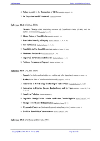 PhD Dissertation Subject: Renewable Energy Projects
©Copyright Koorosh R. Satvati, January, 2016 Page 126 of 321
4. Policy Incentives for Promotion of RETs (Implied in Factors: 4, 46)
5. An Organisational Framework (Implied in Factor 3)
Reference 11 of 23 (Silva, 2008)
1. Climate Change (The increasing emission of Greenhouse Gases (GHGs) into the
Earth’s environment) (Implied in Factor 15)
2. Rising Prices of Fossil Fuels (Implied in Factors: 9, 21)
3. Search for Security of Supply (Implied in Factors: 22, 38, 39, 46)
4. Self-Sufficiency (Implied in Factors: 24, 25, 46)
5. Possibility to Use Local Resources (Implied in Factors: 22, 28,46)
6. Economic Perspective (Implied in Factors: 6, 7, 10)
7. Improved Environmental Benefits (Implied in Factors: 14, 15)
8. National Government Support (Implied in Factors: 4, 8)
Reference 12 of 23 (Oren, 2009)
1. Carrots (in the form of subsidies, tax credits, and other incentives) (Implied in Factors: 4, 8)
2. Sticks (in the form of mandates and standards) (Implied in Factor 4)
3. Innovation in New Energy Technologies and Services (Implied in Factors: 16, 17, 27)
4. Innovation in Existing Energy Technologies and Services (Implied in Factors: 16, 17, 18,
19, 20, 27)
5. Local Air Pollution (Implied in Factor 15)
6. Impact of Energy Use on Human Health and Climate System (Implied in Factors: 5, 15)
7. Energy Security and Independence (Implied in Factors: 22, 46)
8. Economic Concerns (high petroleum and natural gas prices) (Implied in Factor 9)
9. Political Feasibility Considerations (Implied in Factors: 4, 46)
Reference 13 of 23 (Jebaraj and Iniyanb, 2004)
 